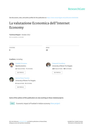 See	discussions,	stats,	and	author	profiles	for	this	publication	at:	https://www.researchgate.net/publication/302926382
La	valutazione	Economica	dell’Internet
Economy
Technical	Report	·	October	2012
DOI:	10.13140/RG.2.1.5134.4244
CITATIONS
0
READS
28
4	authors,	including:
Some	of	the	authors	of	this	publication	are	also	working	on	these	related	projects:
Economic	impact	of	Football	in	Italian	economy	View	project
Cataldo	Ferrarese
OpenEconomics
21	PUBLICATIONS			7	CITATIONS			
SEE	PROFILE
Pasquale	Scandizzo
University	of	Rome	Tor	Vergata
133	PUBLICATIONS			707	CITATIONS			
SEE	PROFILE
Serena	Fiona	Taurino
University	of	Rome	Tor	Vergata
6	PUBLICATIONS			0	CITATIONS			
SEE	PROFILE
All	in-text	references	underlined	in	blue	are	linked	to	publications	on	ResearchGate,
letting	you	access	and	read	them	immediately.
Available	from:	Cataldo	Ferrarese
Retrieved	on:	03	November	2016
 