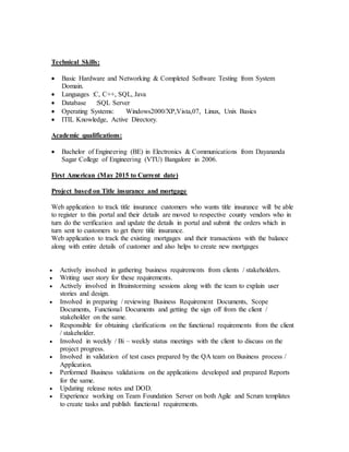 Technical Skills:
 Basic Hardware and Networking & Completed Software Testing from System
Domain.
 Languages :C, C++, SQL, Java
 Database :SQL Server
 Operating Systems: Windows2000/XP,Vista,07, Linux, Unix Basics
 ITIL Knowledge, Active Directory.
Academic qualifications:
 Bachelor of Engineering (BE) in Electronics & Communications from Dayananda
Sagar College of Engineering (VTU) Bangalore in 2006.
First American (May 2015 to Current date)
Project based on Title insurance and mortgage
Web application to track title insurance customers who wants title insurance will be able
to register to this portal and their details are moved to respective county vendors who in
turn do the verification and update the details in portal and submit the orders which in
turn sent to customers to get there title insurance.
Web application to track the existing mortgages and their transactions with the balance
along with entire details of customer and also helps to create new mortgages
 Actively involved in gathering business requirements from clients / stakeholders.
 Writing user story for these requirements.
 Actively involved in Brainstorming sessions along with the team to explain user
stories and design.
 Involved in preparing / reviewing Business Requirement Documents, Scope
Documents, Functional Documents and getting the sign off from the client /
stakeholder on the same.
 Responsible for obtaining clarifications on the functional requirements from the client
/ stakeholder.
 Involved in weekly / Bi – weekly status meetings with the client to discuss on the
project progress.
 Involved in validation of test cases prepared by the QA team on Business process /
Application.
 Performed Business validations on the applications developed and prepared Reports
for the same.
 Updating release notes and DOD.
 Experience working on Team Foundation Server on both Agile and Scrum templates
to create tasks and publish functional requirements.
 