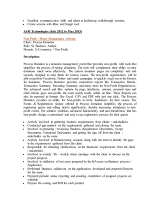  Excellent communication skills and adept at facilitating walkthrough sessions.
 Create screens with iRise and Snagit tool.
ASM Technologies (July 2012 to May 2015)
Non-Profit / Donor Management software
Client: Process Donation
Role: Sr. Business Analyst
Domain: E-Commerce / Non-Profit.
Description:
Process Donation is a donation management portal that provides non-profits with tools that
simplifies the process of raising donations. The tools will complement their ability to raise
donations much more effectively. The custom donation pages are completely safe and
securely designed to raise funds for various causes. The non-profit organizations will be
able to perform Facebook, Twitter and email campaigns to quickly reach out to the Donors
for donations. Process Donation provides customized reports like Transaction Details,
Transaction Summary, Recurring Summary and many more for Non Profit Organizations.
The advanced search and filter options by page, timeframe, amount, payment type and
other criteria gives non-profits the exact search results within no time. These Reports can
also be exported to formats like Excel, CSV and PDF with just one click. The Process
Donation provides an ability for Non-profits to invite fundraisers for their causes. The
Events & Registrations feature offered in Process Donation simplifies the process of
registering guests and selling tickets significantly, thereby increasing attendance to non-
profit events. The solution combines advanced functionality and user-friendliness that lets
non-profits design a customized and easy to use registration process for their guests.
 Actively involved in gathering business requirements from clients / stakeholders.
 Conducted gap analysis on the requirements gathered and closing the same.
 Involved in preparing / reviewing Business Requirement Documents, Scope
Documents, Functional Documents and getting the sign off from the client /
stakeholder on the same.
 Actively involved in Brainstorming sessions along with the team to identify the gaps
in the requirements gathered from the client.
 Responsible for obtaining clarifications on the functional requirements from the client
/ stakeholder.
 Involved in weekly / Bi – weekly status meetings with the client to discuss on the
project progress.
 Involved in validation of test cases prepared by the QA team on Business process /
Application.
 Performed Business validations on the applications developed and prepared Reports
for the same.
 Prepared periodic status reporting and ensuring completion of assigned projects on
schedule.
 Prepare the costing and ROI for each product
 