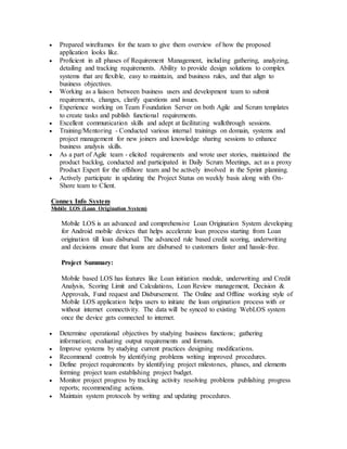 Prepared wireframes for the team to give them overview of how the proposed
application looks like.
 Proficient in all phases of Requirement Management, including gathering, analyzing,
detailing and tracking requirements. Ability to provide design solutions to complex
systems that are flexible, easy to maintain, and business rules, and that align to
business objectives.
 Working as a liaison between business users and development team to submit
requirements, changes, clarify questions and issues.
 Experience working on Team Foundation Server on both Agile and Scrum templates
to create tasks and publish functional requirements.
 Excellent communication skills and adept at facilitating walkthrough sessions.
 Training/Mentoring - Conducted various internal trainings on domain, systems and
project management for new joiners and knowledge sharing sessions to enhance
business analysis skills.
 As a part of Agile team - elicited requirements and wrote user stories, maintained the
product backlog, conducted and participated in Daily Scrum Meetings, act as a proxy
Product Expert for the offshore team and be actively involved in the Sprint planning.
 Actively participate in updating the Project Status on weekly basis along with On-
Shore team to Client.
Connex Info System
Mobile LOS (Loan Origination System)
Mobile LOS is an advanced and comprehensive Loan Origination System developing
for Android mobile devices that helps accelerate loan process starting from Loan
origination till loan disbursal. The advanced rule based credit scoring, underwriting
and decisions ensure that loans are disbursed to customers faster and hassle-free.
Project Summary:
Mobile based LOS has features like Loan initiation module, underwriting and Credit
Analysis, Scoring Limit and Calculations, Loan Review management, Decision &
Approvals, Fund request and Disbursement. The Online and Offline working style of
Mobile LOS application helps users to initiate the loan origination process with or
without internet connectivity. The data will be synced to existing WebLOS system
once the device gets connected to internet.
 Determine operational objectives by studying business functions; gathering
information; evaluating output requirements and formats.
 Improve systems by studying current practices designing modifications.
 Recommend controls by identifying problems writing improved procedures.
 Define project requirements by identifying project milestones, phases, and elements
forming project team establishing project budget.
 Monitor project progress by tracking activity resolving problems publishing progress
reports; recommending actions.
 Maintain system protocols by writing and updating procedures.
 