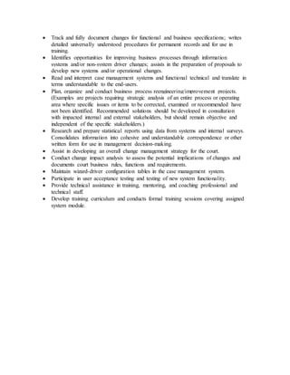  Track and fully document changes for functional and business specifications; writes
detailed universally understood procedures for permanent records and for use in
training.
 Identifies opportunities for improving business processes through information
systems and/or non-system driver changes; assists in the preparation of proposals to
develop new systems and/or operational changes.
 Read and interpret case management systems and functional technical and translate in
terms understandable to the end-users.
 Plan, organize and conduct business process reengineering/improvement projects.
(Examples are projects requiring strategic analysis of an entire process or operating
area where specific issues or items to be corrected, examined or recommended have
not been identified. Recommended solutions should be developed in consultation
with impacted internal and external stakeholders, but should remain objective and
independent of the specific stakeholders.)
 Research and prepare statistical reports using data from systems and internal surveys.
Consolidates information into cohesive and understandable correspondence or other
written form for use in management decision-making.
 Assist in developing an overall change management strategy for the court.
 Conduct change impact analysis to assess the potential implications of changes and
documents court business rules, functions and requirements.
 Maintain wizard-driver configuration tables in the case management system.
 Participate in user acceptance testing and testing of new system functionality.
 Provide technical assistance in training, mentoring, and coaching professional and
technical staff.
 Develop training curriculum and conducts formal training sessions covering assigned
system module.
 
