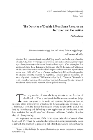 ©  2015, American Catholic Philosophical Quarterly
doi:
Online First:
The Doctrine of Double Effect: Some Remarks on
Intention and Evaluation
Neil Delaney
Truth uncompromisingly told will always have its ragged edges.
— Herman Melville
Abstract. This essay consists of some clarifying remarks on the doctrine of double
effect (DDE). After providing a contemporary formulation of the doctrine we put
special emphasis on the distinction between those aspects of an action plan that
are intended and those that are merely foreseen (the I/F distinction). Making use
of this distinction is often made difficult in practice because salient aspects of the
action plan exhibit a felt “closeness” to one another that is difficult if not impossible
to articulate with the precision we might like. The essay goes on to examine an
especially adroit criticism of DDE best articulated by J. J. Thomson. We conclude
with a brand new double effect case (new to the philosophical literature anyway)
taken from medicine and Roman Catholic pastoral ministry.
I.
T
his essay consists of some clarifying remarks on the doctrine of
double effect.1
First a spoiler—it is this writer’s considered judg-
ment that whatever its merits this controversial principle faces an
especially adroit criticism best articulated in the contemporary literature by J.
J. Thomson. I intend to discuss this criticism toward the end of the essay. I will
close by introducing and defending a new application of the doctrine taken
from medicine that should be of special interest to Roman Catholics. But first
a fair bit of stage setting.
An important component of the contemporary doctrine of double effect
(henceforth DDE) can be formulated as follows: it is sometimes morally worse
to act with the intention to produce a bad effect E as means to some otherwise
1
Thanks to John Robinson for very useful discussion and written comments on previous
drafts of this essay.
 