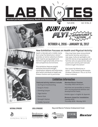 WonderLab Museum of Science, Health and Technology Member and Donor Newsletter
Health is WonderLab’s middle name.
Run! Jump! Fly! Adventures in Action™
provides an action adventure theme
that inspires young people and
families to get physically active in a
non-competitive environment.
This exhibition features playful
activities that build strength,
coordination, balance and endurance,
all of which contribute to health and
fitness. Visitors can try activities
they may have never encountered
and revisit familiar activities in
new ways. Cultural spotlights and
real-life stories of young people and
families who are passionate about
a particular activity will motivate
visitors to get into action!
Run! Jump! Fly! Adventures in
Action™ was created by Minnesota
Children’s Museum. This is its first
time in Indiana.
Fall 2016 Vol. 13 No. 4
Ray and Marcie Tichenor Endowment FundNATIONAL SPONSOR LOCAL SPONSORS
Exhibition Information
OCTOBER 4, 2016 - JANUARY 16, 2017
New Exhibition Focuses on Health and Physical Activity
Featured activity stations include:
• Surfing & Snowboarding
• Kung Fu Forest
• Climbing Canyon
• Yoga Station
• Dance Club
• Strength Station
• Toddler Pyramid
Member/Donor Preview:
Thursday 10/6, 6:30-8 p.m.
Activities are accessible to visitors
with varying physical abilities and
developmental needs.
Exhibit signs in English & Spanish.
Museum closed for installation:
Tuesday 9/20
Thursday 9/29 - Monday 10/3
 