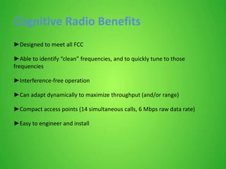 Cognitive Radio Benefits
►Designed to meet all FCC
►Able to identify “clean” frequencies, and to quickly tune to those
frequencies
►Interference-free operation
►Can adapt dynamically to maximize throughput (and/or range)
►Compact access points (14 simultaneous calls, 6 Mbps raw data rate)
►Easy to engineer and install
 