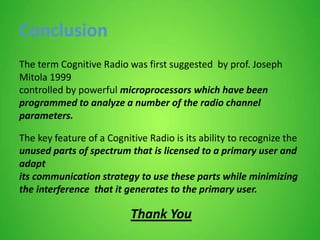 Conclusion
The term Cognitive Radio was first suggested by prof. Joseph
Mitola 1999
controlled by powerful microprocessors which have been
programmed to analyze a number of the radio channel
parameters.
The key feature of a Cognitive Radio is its ability to recognize the
unused parts of spectrum that is licensed to a primary user and
adapt
its communication strategy to use these parts while minimizing
the interference that it generates to the primary user.
Thank You
 