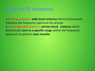 Types of CR Antennas
1.Sensing antenna: wide band antenna which continuously
monitors the frequency spectrum for activity
2. Reconfigurable antenna: narrow-band antenna which
dynamically tune to a specific range within the frequency
spectrum to perform data transfer
 