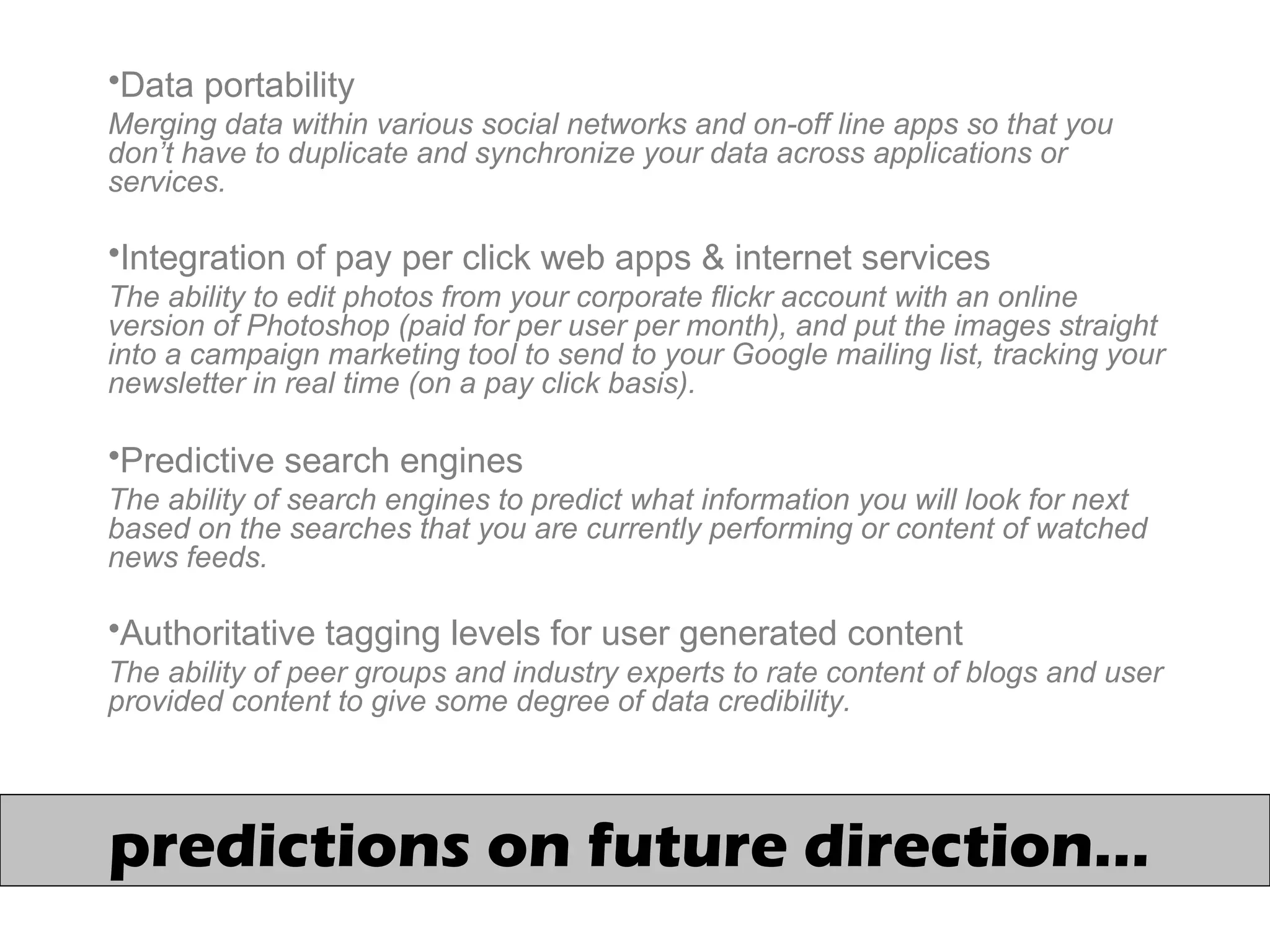 predictions on future direction…
•Data portability
Merging data within various social networks and on-off line apps so that you
don’t have to duplicate and synchronize your data across applications or
services.
•Integration of pay per click web apps & internet services
The ability to edit photos from your corporate flickr account with an online
version of Photoshop (paid for per user per month), and put the images straight
into a campaign marketing tool to send to your Google mailing list, tracking your
newsletter in real time (on a pay click basis).
•Predictive search engines
The ability of search engines to predict what information you will look for next
based on the searches that you are currently performing or content of watched
news feeds.
•Authoritative tagging levels for user generated content
The ability of peer groups and industry experts to rate content of blogs and user
provided content to give some degree of data credibility.
 