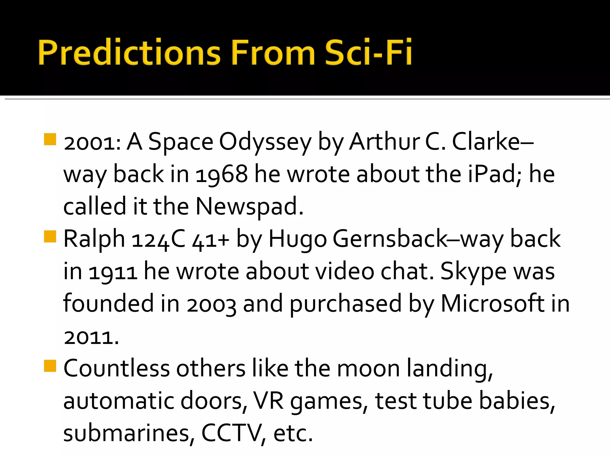  2001: A Space Odyssey by Arthur C. Clarke–
way back in 1968 he wrote about the iPad; he
called it the Newspad.
 Ralph 124C 41+ by Hugo Gernsback–way back
in 1911 he wrote about video chat. Skype was
founded in 2003 and purchased by Microsoft in
2011.
 Countless others like the moon landing,
automatic doors,VR games, test tube babies,
submarines, CCTV, etc.
 