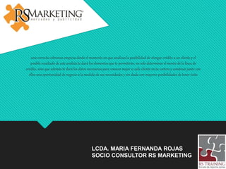 LCDA. MARIA FERNANDA ROJAS
SOCIO CONSULTOR RS MARKETING
una correcta cobranza empieza desde el momento en que analizas la posibilidad de otorgar crédito a un cliente y el
posible resultado de este análisis te dará los elementos que te permitirán, no solo determinar el monto de la línea de
crédito, sino que además te dará los datos necesarios para conocer mejor a cada cliente en tu cartera y construir junto con
ellos una oportunidad de negocio a la medida de sus necesidades y sin duda con mayores posibilidades de tener éxito
 