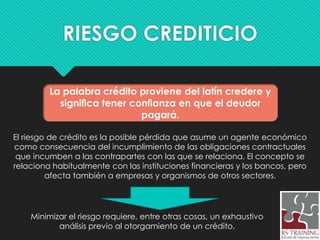 RIESGO CREDITICIO
El riesgo de crédito es la posible pérdida que asume un agente económico
como consecuencia del incumplimiento de las obligaciones contractuales
que incumben a las contrapartes con las que se relaciona. El concepto se
relaciona habitualmente con las instituciones financieras y los bancos, pero
afecta también a empresas y organismos de otros sectores.
Minimizar el riesgo requiere, entre otras cosas, un exhaustivo
análisis previo al otorgamiento de un crédito.
La palabra crédito proviene del latín credere y
signiﬁca tener conﬁanza en que el deudor
pagará.
 