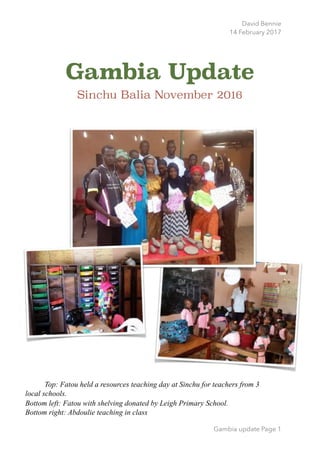 David Bennie
14 February 2017
Gambia Update
Sinchu Balia November 2016 
Gambia update Page 1
Top: Fatou held a resources teaching day at Sinchu for teachers from 3
local schools.
Bottom left: Fatou with shelving donated by Leigh Primary School.
Bottom right: Abdoulie teaching in class
 