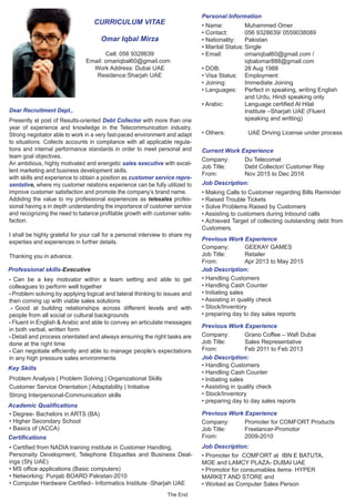 Dear Recruitment Dept.,
Presently at post of Results-oriented Debt Collector with more than one
year of experience and knowledge in the Telecommunication industry.
Strong negotiator able to work in a very fast-paced environment and adapt
to situations. Collects accounts in compliance with all applicable regula-
tions and internal performance standards in order to meet personal and
team goal objectives.
An ambitious, highly motivated and energetic sales executive with excel-
lent marketing and business development skills.
with skills and experience to obtain a position as customer service repre-
sentative, where my customer relations experience can be fully utilized to
improve customer satisfaction and promote the company’s brand name.
Addiding the value to my professional experiences as telesales profes-
sional having a in depth understanding the importance of customer service
and recognizing the need to balance profitable growth with customer satis-
faction.
I shall be highly grateful for your call for a personal interview to share my
experties and experiences in further details.
Thanking you in advance.
• Name: Muhammed Omer
• Contact: 056 9328639/ 0559038089
• Nationality: Pakistan
• Marital Status: Single
• Email: omariqbal60@gmail.com /
iqbalomar888@gmail.com
• DOB: 26 Aug 1988
• Visa Status: Employment
• Joining: Immediate Joining
• Languages: Perfect in speaking, writing English
and Urdu, Hindi speaking only
• Arabic: Language certified Al Hilal
Institute –Sharjah UAE (Fluent
speaking and writting)
• Others: UAE Driving License under process
• Can be a key motivator within a team setting and able to get
colleagues to perform well together
• Problem solving by applying logical and lateral thinking to issues and
then coming up with viable sales solutions
.• Good at building relationships across different levels and with
people from all social or cultural backgrounds
• Fluent in English & Arabic and able to convey an articulate messages
in both verbal, written form
• Detail and process orientated and always ensuring the right tasks are
done at the right time
• Can negotiate efficiently and able to manage people’s expectations
in any high pressure sales environments
Personal Information
CURRICULUM VITAE
Omar Iqbal Mirza
Professional skills-Executive
Problem Analysis | Problem Solving | Organizational Skills
Customer Service Orientation | Adaptability | Initiative
Strong Interpersonal-Communication skills
• Degree- Bachelors in ARTS (BA)
• Higher Secondary School
• Basics of (ACCA)
• Certified from NADIA training institute in Customer Handling,
Personaity Development, Telephone Etiquettes and Business Deal-
ings (Shj UAE)
• MS office applications (Basic computers)
• Networking: Punjab BOARD Pakistan‐2010
• Computer Hardware Certified– Informatics Institute ‐Sharjah UAE
Company: Du Telecomat
Job Title: Debt Collector/ Customer Rep
From: Nov 2015 to Dec 2016
Company: GEEKAY GAMES
Job Title: Retailer
From: Apr 2013 to May 2015
• Making Calls to Customer regarding Bills Reminder
• Raised Trouble Tickets
• Solve Problems Raised by Customers
• Assisting to customers during Inbound calls
• Achieved Target of collecting outstanding debt from
Customers.
Job Description:
Job Description:
Job Description:
Job Description:
• Handling Customers
• Handling Cash Counter
• Initiating sales
• Assisting in quality check
• Stock/Inventory
• preparing day to day sales reports
Company: Grano Coffee – Wafi Dubai
Job Title: Sales Representative
From: Feb 2011 to Feb 2013
• Handling Customers
• Handling Cash Counter
• Initiating sales
• Assisting in quality check
• Stock/Inventory
• preparing day to day sales reports
Company: Promoter for COMFORT Products
Job Title: Freelancer-Promotor
From: 2009-2010
• Promoter for COMFORT at IBN E BATUTA,
MOE and LAMCY PLAZA- DUBAI UAE
• Promotor for consumables items‐ HYPER
MARKET AND STORE and
• Worked as Computer Sales Person
Cell: 056 9328639
Email: omariqbal60@gmail.com
Work Address: Dubai UAE
Residence:Sharjah UAE
The End
Key Skills
Academic Qualifications
Certifications
Current Work Experience
Previous Work Experience
Previous Work Experience
Previous Work Experience
 