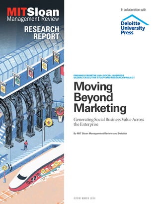 RESEARCH
REPORT
2014
Moving
Beyond
Marketing
GeneratingSocialBusinessValueAcross
theEnterprise
By MIT Sloan Management Review and Deloitte
FINDINGS FROMTHE 2014 SOCIAL BUSINESS
GLOBAL EXECUTIVE STUDY AND RESEARCH PROJECT
REPRINT NUMBER 56180
In collaboration with
 