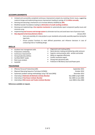 ACCOMPLISHMENTS
• Initiated and successfully completed continuous improvement projects by resolving chronic issues, suggesting
material change and implementing process improvement leading to savings of 1.5 million annually.
• Devising and executing a mechanism as to increase delivery reliability by 20%.
• Modified wooden foundations leading to elimination of unsafe working condition.
• Devising and implementing a line rejection mechanism to systematically report component quality issues and
minimize scrap.
• Implementing tool issuance and storage system to eliminate tool loss and avoid wear tear of precision tools.
• Was deputed to Germany (Siemens AG) to January 2015
- Carry out assembly of a new product as per standards and provide assembly expertise during the
type tests.
- Ensure product functions to meet defined parameters and influence decisions in case of
conducting trials or modifying design
SKILLS
• Excellent man-management skills
• Productions scheduling
• Continuous improvement
• Strong leadership abilities
• Certified MOST reader
• Root cause analysis
• AutoCAD
TRAININGS
• Effective Personal Productivity (LMI) September 2015
• Maynard Operating Sequence Technique (UCMAS) October 2014
• Systematic problem solving methodology using 7 QC tools (MIQ) December 2013
• Internship at Mahindra & Mahindra Limited, Mumbai Nov 2008 to April 2009
• Internship at Tata Power Limited, Mumbai Dec 2005 to June 2006
• Internship at M/s Larsen and Toubro Limited, Mumbai June 2004 to Nov 2004
References available on request.
2 of 2
• Organized multi-tasking ability
• Quick decision making and delivering under pressure
• Superior communication skills - written and verbal
• Ability to negotiate effectively
• Conflict resolution expert
• Strong inter-personnel skills
• Proficient in MS Word, Excel and Power point
 