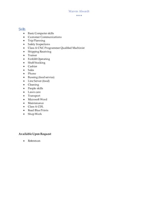 Marvin Alwardt
  
Skills
 Basic Computer skills
 Customer Communications
 Trip Planning
 Safety Inspections
 Class A CNC Programmer Qualified Machinist
 Shipping Receiving
 Trainer
 Forklift Operating
 Shelf Stocking
 Cashier
 Sales
 Phone
 Bussing (food service)
 Line Server (food)
 Cleaning
 People skills
 Lawn care
 Transport
 Microsoft Word
 Maintenance
 Class A CDL
 Read Blue Prints
 Shop Work
Available Upon Request
 References
 