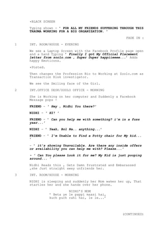 *BLACK SCREEN
Typing shown - ’ FOR ALL MY FRIENDS SUFFERING THROUGH THIS
TRAUMA WORKING FOR A BIG ORGANIZATION. ’
FADE IN :
1 INT. ROOM/HOUSE - EVENING
We see a Laptop Screen with the Facebook Profile page open
and a hand Typing ’ Finally I got My Official Placement
letter from zoolo.com , Super Duper happiieeee...’ Adds
happy Emoticons.
*Posted.
Then changes the Profession Bio to Working at Zoolo.com as
Transaction Risk investigator.
We see the Smiling face of the Girl.
2 INT.OFFICE DESK/ZOOLO OFFICE - MORNING
She is Working on her computer and Suddenly a Facebook
Message pops -
FRIEND - ’ Hey , Nidhi You there?’
NIDHI - ’ HI! ’
FRIEND - ’ Can you help me with something? i’m in a fuss
yaar...’
NIDHI - ’ Yeah, Bol Na.. anything...’
FRIEND - ’ I’m Unable to Find a Potty chair for My kid...
’
- ’ it’s showing Unavailable. Are there any inside offers
or availability you can help me with? Please...’
- ’ Can You please Look it for me? My Kid is just pooping
around... ’
Nidhi Reads this , Gets Damn frustrated and Embarassed
,she Just straight away unfriends her.
3 INT. ROOM/HOUSE - MORNING
NIDHI is sleeping and suddenly her Mom wakes her up, That
startles her and she hands over her phone.
NIDHI’S MOM
’ Beta ye le pappi maasi hai,
kuch puch rahi hai, le le...’
(CONTINUED)
 