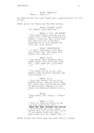 CONTINUED: 2.
NIDHI (ANGRILY)
’ Maaa... Again...’
Her MOM watches her with Puppy eyes requesting her to talk
to her.
NIDHI picks the Phone and Her Mom Leaves.
NIDHI (SLEEPY VOICE)
’Hi! Maasi, Good Morning! ’
MAASI ( V.O) (ON PHONE)
’ Beta main thodi confuse hun ye
zoolo mein 1,299 mein prestige ki
Kadhai , tawa aur Non- stick pan
mil raha hai aur 1,299 mein
prestige ka hi sirf kadhai mil
rahi hai, aisa kyun?’
NIDHI (FRUSTRATED)
’ I don’t know maasi aisa kyun
hai? Offer chal raha hoga koi,
kadhai aur tawa ka...!’
MAASI (V.O)
’ Aur Maine abhi Shopdeal mein
dekha wahan isse sasta mil raha
hai , Yahi same set 1,250 Mein
...’
NIDHI
’ Toh wahan se Le lo na...Par
dekhna usme Delivery charges add
hoga shayad...’
MAASI (V.O)
’ Arre par mereko toh ye Color
pasand haina, usme ye color nahi
hai ,Aisa kyun karte hain ye Log?
Tu Bolna maine complain ki hai,
Public Ko bewakoof banate hain...
’
NIDHI
’Okay maasi! Bol dungi... Rakhun
ab?’
MAASI ( V.O)
’ Arre tu complain karna ki ye
log aisa kaam karte hain ..
(Beat,She sees another set online
) Arre mereko ye color jyada
pasand hai, uff ye kya hai? 1,799
? loot macha rakhi hai bhai ,
Wahi Tawa, Pan aur kadhai hai...’
NIDHI throws the Phone away and goes back to sleep.
 