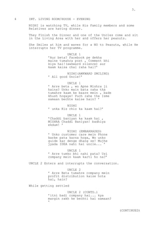 3.
4 INT. LIVING ROOM/HOUSE - EVENING
NIDHI is watching TV, while His Family members and some
Relatives are having dinner.
They Finish the Dinner and one of the Uncles come and sit
in the Living Area with her and offers her peanuts.
She Smiles at him and waves for a NO to Peanuts, while He
interrupts her TV programme.
UNCLE 1
’Aur beta? Facebook pe dekha
maine tumahra post , Comment bhi
kiya hai!(awkward silence) aur
kaam kaisa chal raha hai?’
NIDHI(AWKWARD SMILING)
’ All good Uncle!’
UNCLE 1
’ Arre beta , wo Apne Mishra ji
haina? Unko main bata raha tha
tumahre kaam ke baare mein , bade
khush hogaye! Puch rahe the Isme
samaan bechte kaise hain? ’
NIDHI
’ unka Kis chiz ka kaam hai?’
UNCLE 1
’Chaddi baniyan ka kaam hai ,
MISHRA Chaddi Baniyan! badhiya
ekdum! ’
NIDHI (EMBARRASED)
’ Unko customer care mein Phone
karke pata karna hoga, Wo unko
guide kar denge dhang se! Mujhe
jyada IDEA nahi hai uncle... ’
UNCLE 1
’ Arre tumko bhi nahi pata? Usi
company mein kaam karti ho na?’
UNCLE 2 Enters and interrupts the conversation.
UNCLE 2
’ Arre Beta tumahre company mein
profit distribution kaise hota
hai, hain?
While getting settled
UNCLE 2 (CONTD.)
’itni badi company hai... kya
margin rakh ke bechti hai samaan?
’
(CONTINUED)
 
