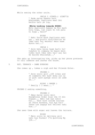CONTINUED: 4.
While seeing the other uncle.
UNCLE 2 (CONTD.) (CONT’D)
’ Bade paise kamate hain
bhaisahab, Duplicate maal bhi
bechte hain ye log,
(While Looking towards NIDHI)
Beta duplicate Samaan ka Koi mark
hota hoga, tum logon ko toh pata
hi hoga , Hain?’
NIDHI
’ Nahi Uncle Kuch Duplicate nahi
hai , and profit distribution ka
Idea nahi hai mereko! mera kaam
dusra hai...’
UNCLE 1
’ Arre beta kaisa kaam karti ho?
tumahre hi company ke baare mein
tumko kuch Idea nahi hai? aaj kal
ke bacche bhaisahab...’
She gets up Interrupting him, picks up her phone pretends
to call someone and leaves the house.
5 EXT. TERRACE - SAME EVENING
She comes up , takes a sigh and Her Friends Enter.
FRIEND 1
’ Arre zoolo girl ,120 likes and
36 comments Not bad! Acha sun na
jo gift card ayenge zoolo se usme
se...’
NIDHI ( ANGER )
’ Really ? I mean... ’
FRIEND 2 asking something.
FRIEND 2
’ Abey maine zoolo mein
Headphones Order kiye the 15 din
hogaye... Abhi tak aye nahin
hai... Tere kuch inside sources
se check karwana, hua kya hai?
Yahan toh aagaya but Deliver nahi
hua...’
She sees them with anger and leaves the terrace.
NIDHI
’ Main zoolo ki delivery girl
nahi hun Fucker! I’m Quitting My
job...’
(CONTINUED)
 