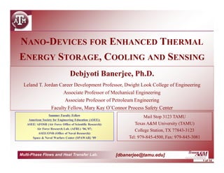 1 of 14
Multi-Phase Flows and Heat Transfer Lab. [dbanerjee@tamu.edu]
NANO-DEVICES FOR ENHANCED THERMAL
ENERGY STORAGE, COOLING AND SENSING
Debjyoti Banerjee, Ph.D.
Leland T. Jordan Career Development Professor, Dwight Look College of Engineering
Associate Professor of Mechanical Engineering
Associate Professor of Petroleum Engineering
Faculty Fellow, Mary Kay O’Connor Process Safety Center
Mail Stop 3123 TAMU
Texas A&M University (TAMU)
College Station, TX 77843-3123
Tel: 979-845-4500, Fax: 979-845-3081
Summer Faculty Fellow
American Society for Engineering Education (ASEE);
ASEE/ AFOSR (Air Force Office of Scientific Research):
Air Force Research Lab. (AFRL) ’06,’07;
ASEE/ONR (Office of Naval Research):
Space & Naval Warfare Center (SPAWAR) ’09
 