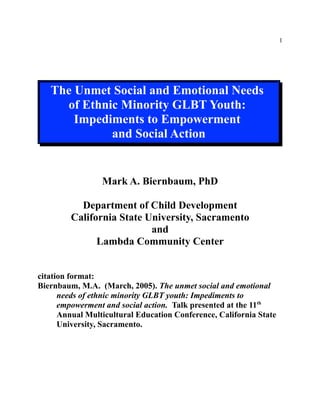 1
The Unmet Social and Emotional Needs
of Ethnic Minority GLBT Youth:
Impediments to Empowerment
and Social Action
Mark A. Biernbaum, PhD
Department of Child Development
California State University, Sacramento
and
Lambda Community Center
citation format:
Biernbaum, M.A. (March, 2005). The unmet social and emotional
needs of ethnic minority GLBT youth: Impediments to
empowerment and social action. Talk presented at the 11th
Annual Multicultural Education Conference, California State
University, Sacramento.
 