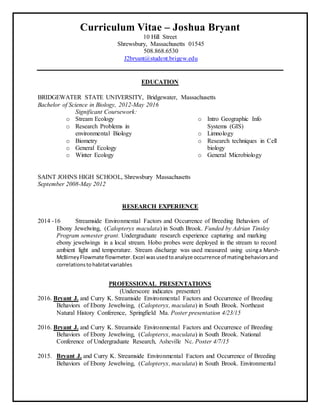 Curriculum Vitae – Joshua Bryant
10 Hill Street
Shrewsbury, Massachusetts 01545
508.868.6530
J2bryant@student.brigew.edu
EDUCATION
BRIDGEWATER STATE UNIVERSITY, Bridgewater, Massachusetts
Bachelor of Science in Biology, 2012-May 2016
Significant Coursework:
o Stream Ecology
o Research Problems in
environmental Biology
o Biometry
o General Ecology
o Winter Ecology
o Intro Geographic Info
Systems (GIS)
o Limnology
o Research techniques in Cell
biology
o General Microbiology
SAINT JOHNS HIGH SCHOOL, Shrewsbury Massachusetts
September 2008-May 2012
RESEARCH EXPERIENCE
2014 -16 Streamside Environmental Factors and Occurrence of Breeding Behaviors of
Ebony Jewelwing, (Calopteryx maculata) in South Brook. Funded by Adrian Tinsley
Program semester grant. Undergraduate research experience capturing and marking
ebony jewelwings in a local stream. Hobo probes were deployed in the stream to record
ambient light and temperature. Stream discharge was used measured using usinga Marsh-
McBirneyFlowmate flowmeter.Excel wasusedtoanalyze occurrence of matingbehaviorsand
correlationstohabitatvariables
PROFESSIONAL PRESENTATIONS
(Underscore indicates presenter)
2016. Bryant J. and Curry K. Streamside Environmental Factors and Occurrence of Breeding
Behaviors of Ebony Jewelwing, (Calopteryx, maculata) in South Brook. Northeast
Natural History Conference, Springfield Ma. Poster presentation 4/23/15
2016. Bryant J. and Curry K. Streamside Environmental Factors and Occurrence of Breeding
Behaviors of Ebony Jewelwing, (Calopteryx, maculata) in South Brook. National
Conference of Undergraduate Research, Asheville Nc. Poster 4/7/15
2015. Bryant J. and Curry K. Streamside Environmental Factors and Occurrence of Breeding
Behaviors of Ebony Jewelwing, (Calopteryx, maculata) in South Brook. Environmental
 