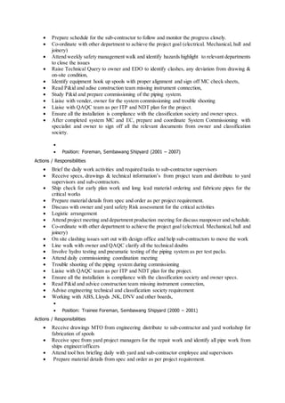 Prepare schedule for the sub-contractor to follow and monitor the progress closely.
 Co-ordinate with other department to achieve the project goal (electrical. Mechanical, hull and
joinery)
 Attend weekly safety management walk and identify hazards highlight to relevant departments
to close the issues
 Raise Technical Query to owner and EDO to identify clashes, any deviation from drawing &
on-site condition,
 Identify equipment hook up spools with proper alignment and sign off MC check sheets,
 Read P&id and adise construction team missing instrument connection,
 Study P&id and prepare commissioning of the piping system.
 Liaise with vender, owner for the system commissioning and trouble shooting
 Liaise with QAQC team as per ITP and NDT plan for the project.
 Ensure all the installation is compliance with the classification society and owner specs.
 After completed system MC and EC, prepare and coordinate System Commissioning with
specialist and owner to sign off all the relevant documents from owner and classification
society.

 Position: Foreman, Sembawang Shipyard (2001 – 2007)
Actions / Responsibilities
 Brief the daily work activities and required tasks to sub-contractor supervisors
 Receive specs, drawings & technical information’s from project team and distribute to yard
supervisors and sub-contractors.
 Ship check for early plan work and long lead material ordering and fabricate pipes for the
critical works
 Prepare material details from spec and order as per project requirement.
 Discuss with owner and yard safety Risk assessment for the critical activities
 Logistic arrangement
 Attend project meeting and department production meeting for discuss manpower and schedule.
 Co-ordinate with other department to achieve the project goal (electrical. Mechanical, hull and
joinery)
 On site clashing issues sort out with design office and help sub-contractors to move the work
 Line walk with owner and QAQC clarify all the technical doubts
 Involve hydro testing and pneumatic testing of the piping system as per test packs.
 Attend daily commissioning coordination meeting
 Trouble shooting of the piping system during commissioning
 Liaise with QAQC team as per ITP and NDT plan for the project.
 Ensure all the installation is compliance with the classification society and owner specs.
 Read P&id and advice construction team missing instrument connection,
 Advise engineering technical and classification society requirement
 Working with ABS, Lloyds ,NK, DNV and other boards,

 Position: Trainee Foreman, Sembawang Shipyard (2000 – 2001)
Actions / Responsibilities
 Receive drawings MTO from engineering distribute to sub-contractor and yard workshop for
fabrication of spools
 Receive spec from yard project managers for the repair work and identify all pipe work from
ships engineer/officers
 Attend tool box briefing daily with yard and sub-contractor employee and supervisors
 Prepare material details from spec and order as per project requirement.
 