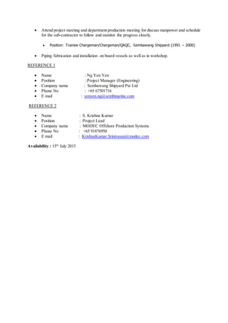  Attend project meeting and department production meeting for discuss manpower and schedule
for the sub-contractor to follow and monitor the progress closely.
 Position: Trainee Chargeman/Chargeman/QAQC, Sembawang Shipyard (1991 – 2000)
 Piping fabrication and installation on board vessels as well as in workshop.
REFERENCE 1
 Name : Ng Yen Yen
 Position : Project Manager (Engineering)
 Company name : Sembawang Shipyard Pte Ltd
 Phone No : +65 67501716
 E mail : yenyen.ng@sembmarine.com
REFERENCE 2
 Name : S. Krishna Kumar
 Position : Project Lead
 Company name : MODEC Offshore Production Systems
 Phone No : +65 91876950
 E mail : KrishnaKumar.Srinivasan@modec.com
Availability : 15th
July 2015
 
