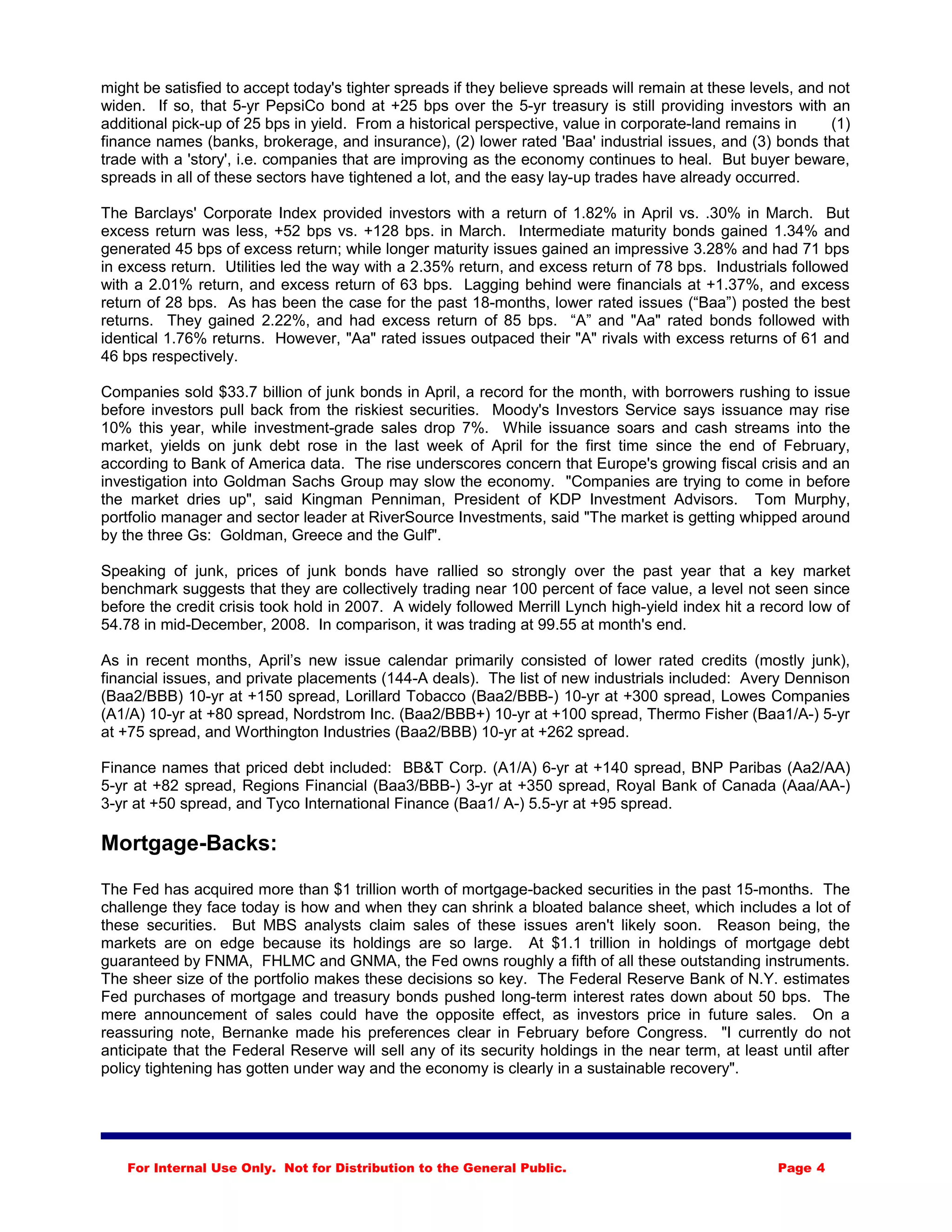 might be satisfied to accept today's tighter spreads if they believe spreads will remain at these levels, and not
widen. If so, that 5-yr PepsiCo bond at +25 bps over the 5-yr treasury is still providing investors with an
additional pick-up of 25 bps in yield. From a historical perspective, value in corporate-land remains in (1)
finance names (banks, brokerage, and insurance), (2) lower rated 'Baa' industrial issues, and (3) bonds that
trade with a 'story', i.e. companies that are improving as the economy continues to heal. But buyer beware,
spreads in all of these sectors have tightened a lot, and the easy lay-up trades have already occurred.
The Barclays' Corporate Index provided investors with a return of 1.82% in April vs. .30% in March. But
excess return was less, +52 bps vs. +128 bps. in March. Intermediate maturity bonds gained 1.34% and
generated 45 bps of excess return; while longer maturity issues gained an impressive 3.28% and had 71 bps
in excess return. Utilities led the way with a 2.35% return, and excess return of 78 bps. Industrials followed
with a 2.01% return, and excess return of 63 bps. Lagging behind were financials at +1.37%, and excess
return of 28 bps. As has been the case for the past 18-months, lower rated issues (“Baa”) posted the best
returns. They gained 2.22%, and had excess return of 85 bps. “A” and "Aa" rated bonds followed with
identical 1.76% returns. However, "Aa" rated issues outpaced their "A" rivals with excess returns of 61 and
46 bps respectively.
Companies sold $33.7 billion of junk bonds in April, a record for the month, with borrowers rushing to issue
before investors pull back from the riskiest securities. Moody's Investors Service says issuance may rise
10% this year, while investment-grade sales drop 7%. While issuance soars and cash streams into the
market, yields on junk debt rose in the last week of April for the first time since the end of February,
according to Bank of America data. The rise underscores concern that Europe's growing fiscal crisis and an
investigation into Goldman Sachs Group may slow the economy. "Companies are trying to come in before
the market dries up", said Kingman Penniman, President of KDP Investment Advisors. Tom Murphy,
portfolio manager and sector leader at RiverSource Investments, said "The market is getting whipped around
by the three Gs: Goldman, Greece and the Gulf".
Speaking of junk, prices of junk bonds have rallied so strongly over the past year that a key market
benchmark suggests that they are collectively trading near 100 percent of face value, a level not seen since
before the credit crisis took hold in 2007. A widely followed Merrill Lynch high-yield index hit a record low of
54.78 in mid-December, 2008. In comparison, it was trading at 99.55 at month's end.
As in recent months, April’s new issue calendar primarily consisted of lower rated credits (mostly junk),
financial issues, and private placements (144-A deals). The list of new industrials included: Avery Dennison
(Baa2/BBB) 10-yr at +150 spread, Lorillard Tobacco (Baa2/BBB-) 10-yr at +300 spread, Lowes Companies
(A1/A) 10-yr at +80 spread, Nordstrom Inc. (Baa2/BBB+) 10-yr at +100 spread, Thermo Fisher (Baa1/A-) 5-yr
at +75 spread, and Worthington Industries (Baa2/BBB) 10-yr at +262 spread.
Finance names that priced debt included: BB&T Corp. (A1/A) 6-yr at +140 spread, BNP Paribas (Aa2/AA)
5-yr at +82 spread, Regions Financial (Baa3/BBB-) 3-yr at +350 spread, Royal Bank of Canada (Aaa/AA-)
3-yr at +50 spread, and Tyco International Finance (Baa1/ A-) 5.5-yr at +95 spread.
Mortgage-Backs:
The Fed has acquired more than $1 trillion worth of mortgage-backed securities in the past 15-months. The
challenge they face today is how and when they can shrink a bloated balance sheet, which includes a lot of
these securities. But MBS analysts claim sales of these issues aren't likely soon. Reason being, the
markets are on edge because its holdings are so large. At $1.1 trillion in holdings of mortgage debt
guaranteed by FNMA, FHLMC and GNMA, the Fed owns roughly a fifth of all these outstanding instruments.
The sheer size of the portfolio makes these decisions so key. The Federal Reserve Bank of N.Y. estimates
Fed purchases of mortgage and treasury bonds pushed long-term interest rates down about 50 bps. The
mere announcement of sales could have the opposite effect, as investors price in future sales. On a
reassuring note, Bernanke made his preferences clear in February before Congress. "I currently do not
anticipate that the Federal Reserve will sell any of its security holdings in the near term, at least until after
policy tightening has gotten under way and the economy is clearly in a sustainable recovery".
For Internal Use Only. Not for Distribution to the General Public. Page 4
 