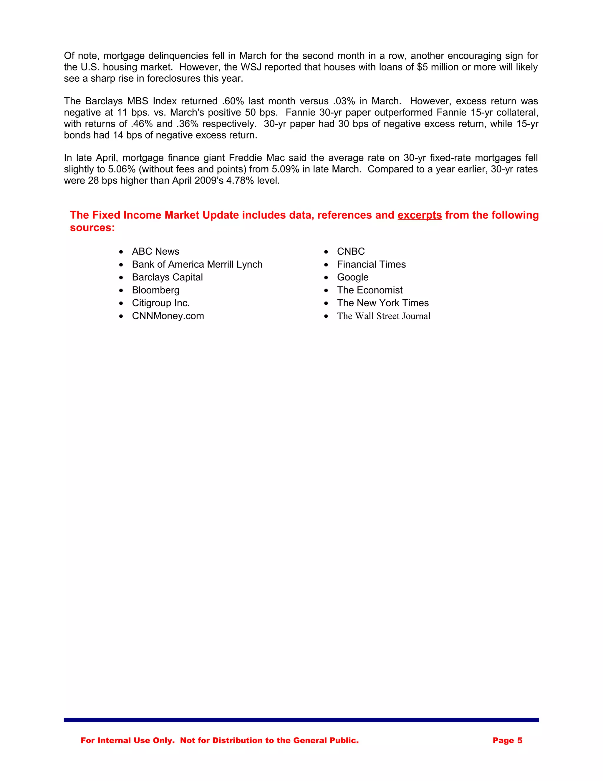 Of note, mortgage delinquencies fell in March for the second month in a row, another encouraging sign for
the U.S. housing market. However, the WSJ reported that houses with loans of $5 million or more will likely
see a sharp rise in foreclosures this year.
The Barclays MBS Index returned .60% last month versus .03% in March. However, excess return was
negative at 11 bps. vs. March's positive 50 bps. Fannie 30-yr paper outperformed Fannie 15-yr collateral,
with returns of .46% and .36% respectively. 30-yr paper had 30 bps of negative excess return, while 15-yr
bonds had 14 bps of negative excess return.
In late April, mortgage finance giant Freddie Mac said the average rate on 30-yr fixed-rate mortgages fell
slightly to 5.06% (without fees and points) from 5.09% in late March. Compared to a year earlier, 30-yr rates
were 28 bps higher than April 2009’s 4.78% level.
The Fixed Income Market Update includes data, references and excerpts from the following
sources:
• ABC News
• Bank of America Merrill Lynch
• Barclays Capital
• Bloomberg
• Citigroup Inc.
• CNNMoney.com
• CNBC
• Financial Times
• Google
• The Economist
• The New York Times
• The Wall Street Journal
For Internal Use Only. Not for Distribution to the General Public. Page 5
 