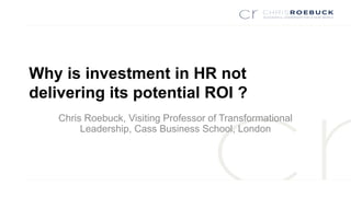Why is investment in HR not
delivering its potential ROI ?
Chris Roebuck, Visiting Professor of Transformational
Leadership, Cass Business School, London
 