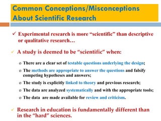Common Conceptions/Misconceptions
About Scientific Research
 Experimental research is more “scientific” than descriptive
or qualitative research…
 A study is deemed to be “scientific” when:
o There are a clear set of testable questions underlying the design;
o The methods are appropriate to answer the questions and falsify
competing hypotheses and answers;
o The study is explicitly linked to theory and previous research;
o The data are analyzed systematically and with the appropriate tools;
o The data are made available for review and criticism.
 Research in education is fundamentally different than
in the “hard” sciences.
 