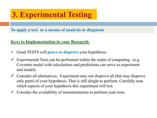 3. Experimental Testing
Keys to Implementation in your Research:
 Good TESTS will prove or disprove your hypothesis.
 Experimental Tests can be performed within the realm of computing. (e.g.
Coventor model with calculations and predictions can serve as experiment
and model).
 Consider all alternatives. Experiment may not disprove all (but may disprove
only parts) of your hypothesis. That is still alright to perform. Carefully note
which aspects of your hypothesis this experiment will test.
 Consider the availability of instrumentation to perform your tests.
To apply a test as a means of analysis or diagnosis
 