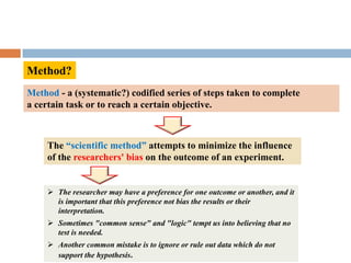 Method?
Method - a (systematic?) codified series of steps taken to complete
a certain task or to reach a certain objective.
The “scientific method” attempts to minimize the influence
of the researchers' bias on the outcome of an experiment.
 The researcher may have a preference for one outcome or another, and it
is important that this preference not bias the results or their
interpretation.
 Sometimes "common sense" and "logic" tempt us into believing that no
test is needed.
 Another common mistake is to ignore or rule out data which do not
support the hypothesis.
 