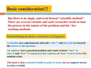 Basic consideration!!!
But there is no single, universal formal “scientific method”.
There are several variants and each researcher needs to tune
the process to the nature of the problem and his / her
working methods.
Methodological choice: Scientist vs Engineer
A scientist sees a phenomenon and asks “why?” and proceeds to research
the answer to the question.
An engineer sees a practical problem and wants to know “how” to
solve it and “how” to implement that solution, or “how” to do it better if a
solution exists.
The basic is that a scientist builds in order to learn, but an engineer learns
in order to build.
 