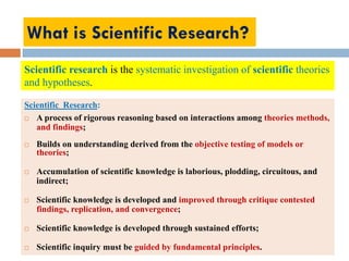 What is Scientific Research?
Scientific Research:
 A process of rigorous reasoning based on interactions among theories methods,
and findings;
 Builds on understanding derived from the objective testing of models or
theories;
 Accumulation of scientific knowledge is laborious, plodding, circuitous, and
indirect;
 Scientific knowledge is developed and improved through critique contested
findings, replication, and convergence;
 Scientific knowledge is developed through sustained efforts;
 Scientific inquiry must be guided by fundamental principles.
Scientific research is the systematic investigation of scientific theories
and hypotheses.
 
