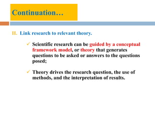 Continuation…
II. Link research to relevant theory.
 Scientific research can be guided by a conceptual
framework model, or theory that generates
questions to be asked or answers to the questions
posed;
 Theory drives the research question, the use of
methods, and the interpretation of results.
 