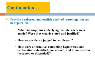 IV. Provide a coherent and explicit chain of reasoning that can
be replicated.
• What assumptions underlying the inferences were
made? Were they clearly stated and justified?
• How was evidence judged to be relevant?
• How were alternative, competing hypotheses, and
explanations identified, considered, and accounted for
(accepted or discarded)?
Continuation…
 