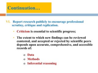Continuation…
VI. Report research publicly to encourage professional
scrutiny, critique and replication.
• Criticism is essential to scientific progress;
• The extent to which new findings can be reviewed
contested, and accepted or rejected by scientific peers
depends upon accurate, comprehensive, and accessible
records of:
o Data
o Methods
o Inferential reasoning
 