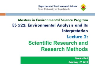 Department of
Department of Environmental Science
State University of Bangladesh
Masters in Environmental Science Program
ES 522: Environmental Analysis and Its
Interpretation
Lecture 2:
Scientific Research and
Research Methods
 