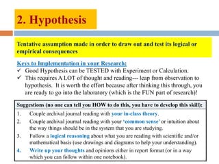 2. Hypothesis
Tentative assumption made in order to draw out and test its logical or
empirical consequences
Keys to Implementation in your Research:
 Good Hypothesis can be TESTED with Experiment or Calculation.
 This requires A LOT of thought and reading--- leap from observation to
hypothesis. It is worth the effort because after thinking this through, you
are ready to go into the laboratory (which is the FUN part of research)!
Suggestions (no one can tell you HOW to do this, you have to develop this skill):
1. Couple archival journal reading with your in-class theory.
2. Couple archival journal reading with your „common sense‟ or intuition about
the way things should be in the system that you are studying.
3. Follow a logical reasoning about what you are reading with scientific and/or
mathematical basis (use drawings and diagrams to help your understanding).
4. Write up your thoughts and opinions either in report format (or in a way
which you can follow within one notebook).
 