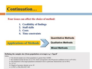 Four issues can affect the choice of method:
1. Credibility of findings
2. Staff skills
3. Costs
4. Time constraints
Continuation…
Applications of Methods Qualitative Methods
Quantitative Methods
Mixed Methods
Defining the sample size (from population coverage): n0= t2pq/d2
where,
n= the desired sample size (when population is greater than 10,000)
t= the standard normal deviate set at 2.58, which corresponds to the 99 percent confidence level ( at P<0.01)
p= the proportion in the target population estimated to have a particular characteristic (set at 50%)
q= 1.0 - p.
d= Degree of accuracy desired, set at .05
n= (2.58)2 x (.50)(.50)/(.05)2=665
 