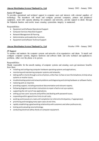 Abacus Distribution System Thailand Co., Ltd January 2002 – January 2006
Senior IT Support
To provides operational and technical support to computer users and interacts with external suppliers of
technology. The incumbent will install and configure personal computers, printers and peripheral
equipment, assist with capacity planning for computers and networks, provide support to clients through
the Helpdesk function and resolve issues ensuring system/data integrity is maintained.
Responsibilities
 Equipment and Software Operational Support
 Computer Services Help Desk Support
 Network Management & Planning
 Administrative and Leadership Functions
 Equipment and Software Technical Support
Abacus Distribution System Thailand Co., Ltd October 1998 – January 2002
IT Support
To monitor and maintain the computer systems and networks of an organization and clients. To install and
configure computer systems, diagnose hardware and software faults and solve technical and applications
problems, either over the phone or in person.
Responsibilities
Mainly responsible for the smooth running of computer systems and ensuring users get maximum benefits
from them.
 installing and configuring computer hardware operating systems and applications;
 monitoring and maintaining computer systems and networks;
 talkingstaff or clientsthrougha seriesof actions,eitherface-to-face oroverthe telephone,tohelpsetup
systems or resolve issues;
 troubleshootingsystemandnetwork problems and diagnosing and solving hardware or software faults;
 replacing parts as required;
 providing support, including procedural documentation and relevant reports;
 following diagrams and written instructions to repair a fault or set up a system;
 supporting the roll-out of new applications;
 setting up new users' accounts and profiles and dealing with password issues;
 responding within agreed time limits to call-outs;
 working continuously on a task until completion (or referral to third parties, if appropriate);
 prioritizing and managing many open cases at one time;
 rapidly establishing a good working relationship with customers and other professionals;
 testing and evaluating new technology;
 conducting electrical safety checks on computer equipment.
 