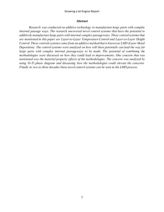 Growing a Jet Engine Report
1
Abstract
Research was conducted on additive technology to manufacture large parts with complex
internal passage ways. The research uncovered novel control systems that have the potential to
additively manufacture large parts with internal complex passageways. These control systems that
are mentioned in this paper are Layer-to-Layer Temperature Control and Layer-to-Layer Height
Control. These controls systems come from an additive methodthat is knownas LMD (Laser Metal
Deposition). The control systems were analyzed on how will there potentials can lead the way for
large parts with complex internal passageways to be made. The potential of combining the
methodologies were discussed on how they could lead to improvements. One concern that was
mentioned was the material property effects of the methodologies. The concern was analyzed by
using Ni-Ti phase diagram and discussing how the methodologies could elevate the concerns.
Finally in two to three decades these novel control systems can be seen in the LMD process.
 