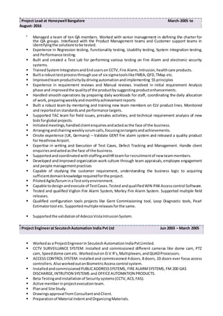 Project Lead at Honeywell Bangalore March-2005 to
August- 2016

Managed a team of ten QA members. Worked with senior management in defining the charter for
the QA groups. Interfaced with the Product Management teams and Customer support teams in
identifyingthe solutionstobe tested.
 Experience in Regression testing, Functionality testing, Usability testing, System Integration testing,
and Performance testing.
 Built and created a Test Lab for performing various testing on Fire Alarm and electronic security
systems.
 TrainedSystemIntegratorsandEnduserson CCTV,Fire Alarm, Intrusion,healthcare products.
 Builta robusttestprocessthroughuse of six sigmatoolslike FMEA,QFD,TMap etc.
 Improvedteamproductivitybydrivingautomationandimplementing 5S principles
 Experience in requirement reviews and Manual reviews. Involved in initial requirement Analysis
phase and improvedthe qualityof the productbysuggestingproductenhancements.
 Handled smooth operations by preparing daily workloads for staff, coordinating the daily allocation
of work,preparingweeklyandmonthlyachievementreports
 Built a robust team by mentoring and training new team members on ELV product lines. Monitored
and reported onstandardsand performance targets.
 Supported TAC team for field issues, presales activities, and technical requirement analysis of new
bidsforglobal projects.
 Initiatedmeetings,handledclientenquiriesandactedasthe face of the business.
 Arrangingandchairingweeklyscrumcalls,focusingontargetsandachievements.
 Onsite experience (UK, Germany) – Validate GENT fire alarm system and released a quality product
for HeathrowAirport.
 Expertise in writing and Execution of Test Cases, Defect Tracking and Management. Handle client
enquiriesandactedasthe face of the business.
 SupportedandcoordinatedwithstaffingandHR teamforrecruitmentof new teammembers.
 Developed and improved organization work culture through team appraisals,employee engagement
and people managementpractises
 Capable of studying the customer requirement, understanding the business logic to acquiring
sufficientdomainknowledge requiredforthe project.
 PilotedAgile/ScruminaTestonlyenvironment.
 Capable todesignandexecute of TestCases.Tested andqualifiedWIN-PAKAccesscontrol Software.
 Tested and qualified Vigilon Fire Alarm System, Morley Fire Alarm System. Supported multiple field
releases.
 Qualified configuration tools projects like Gent Commissioning tool, Loop Diagnostic tools, Pearl
Estimatortool etc. Supportedmultiplereleasesforthe same.
 Supportedthe validationof AdeccoVistaIntrusionSystem.
Project Engineerat SecutechAutomation India Pvt Ltd Jun 2003 – March 2005
 Workedas a ProjectEngineerIn SecutechAutomationIndiaPvtLimited.
 CCTV SURVEILLANCE SYSTEM: Installed and commissioned different cameras like dome cam, PTZ
cam, Speeddome cametc. Workedouton D.V.R’s,Multiplexers,andQUADProcessors.
 ACCESS CONTROL SYSTEM: installed and commissioned 4 doors, 8 doors, 10 doors ever focus access
controllers.AlsoworkedoutonBiometricAccesscontrol system.
 InstalledandcommissionedPUBLICADDRESSSYSTEMS, FIRE ALARMSYSTEMS, FM 200 GAS
DISCHARGE,INTRUTION SYSTEMS and OFFICEAUTOMATION PRODUCTS.
 Beta Testingandinstallationof Securitysystems(CCTV,ACS,FAS).
 Active memberinprojectexecutionteam.
 Planand Site Study.
 Drawingsapproval fromConsultantandClient.
 Preparationof Material IndentandOrganizingMaterials.
 