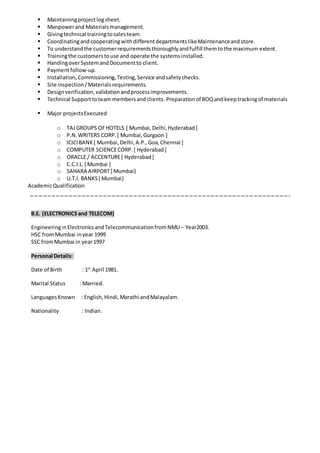 Maintainingproject logsheet.
 Manpowerand Materialsmanagement.
 Givingtechnical trainingtosalesteam.
 CoordinatingandcooperatingwithdifferentdepartmentslikeMaintenanceandstore.
 To understandthe customerrequirementsthoroughlyandfulfill themtothe maximum extent.
 Trainingthe customerstouse and operate the systemsinstalled.
 HandingoverSystemandDocumentto client.
 Paymentfollow-up.
 Installation,Commissioning,Testing,Service andsafetychecks.
 Site inspection/Materialsrequirements.
 Designverification,validationandprocessimprovements.
 Technical Supporttoteam membersandclients. Preparationof BOQandkeeptrackingof materials
 Major projectsExecuted
o TAJ GROUPS OFHOTELS [ Mumbai,Delhi,Hyderabad]
o P.N.WRITERS CORP.[ Mumbai,Gurgaon ]
o ICICIBANK[ Mumbai,Delhi,A.P.,Goa,Chennai ]
o COMPUTER SCIENCECORP.[ Hyderabad]
o ORACLE / ACCENTURE[ Hyderabad]
o C.C.I.L.[ Mumbai ]
o SAHARA AIRPORT[ Mumbai}
o U.T.I. BANKS[ Mumbai}
AcademicQualification
B.E. (ELECTRONICSand TELECOM)
EngineeringinElectronicsandTelecommunicationfromNMU – Year2003.
HSC fromMumbai inyear 1999
SSC fromMumbai in year1997
Personal Details:
Date of Birth : 1st
April 1981.
Marital Status : Married.
LanguagesKnown : English,Hindi,Marathi andMalayalam.
Nationality : Indian.
 