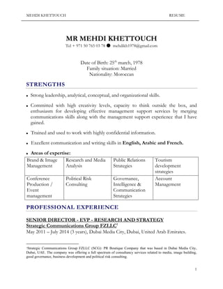 MEHDI KHETTOUCH RESUME 
1 
MR MEHDI KHETTOUCH 
Tel + 971 50 765 03 78 ● mehdikh1978@gmail.com 
Date of Birth: 25th march, 1978 
Family situation: Married 
Nationality: Moroccan 
STRENGTHS 
 Strong leadership, analytical, conceptual, and organizational skills. 
 Committed with high creativity levels, capacity to think outside the box, and enthusiasm for developing effective management support services by merging communications skills along with the management support experience that I have gained. 
 Trained and used to work with highly confidential information. 
 Excellent communication and writing skills in English, Arabic and French. 
 Areas of expertise: 
Brand & Image Management 
Research and Media Analysis 
Public Relations Strategies 
Tourism development strategies 
Conference Production / Event management 
Political Risk Consulting 
Governance, Intelligence & Communication Strategies 
Account Management 
PROFESSIONAL EXPERIENCE SENIOR DIRECTOR - EVP - RESEARCH AND STRATEGY Strategic Communications Group FZLLC1 May 2011 – July 2014 (3 years), Dubai Media City, Dubai, United Arab Emirates. 
1Strategic Communications Group FZLLC (SCG): PR Boutique Company that was based in Dubai Media City, 
Dubai, UAE. The company was offergni a full spectrum of consultancy services related to media, image building, good governance, business development and political risk consulting. 
 
