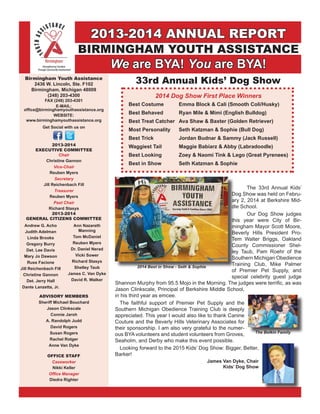 2013-2014 ANNUAL REPORT
BIRMINGHAM YOUTH ASSISTANCE
We are BYA! You are BYA!
Birmingham Youth Assistance
2436 W. Lincoln, Ste. F102
Birmingham, Michigan 48009
(248) 203-4300
FAX (248) 203-4301
E-MAIL:
office@birminghamyouthassistance.org
WEBSITE:
www.birminghamyouthassistance.org
Get Social with us on
2013-2014
EXECUTIVE COMMITTEE
Chair
Christine Gannon
Vice-Chair
Reuben Myers
Secretary
Jill Reichenbach Fill
Treasurer
Reuben Myers
Past Chair
Richard Stasys
Andrew G. Acho
Judith Adelman
Linda Brooks
Gregory Burry
Det. Lee Davis
Mary Jo Dawson
Russ Facione
Jill Reichenbach Fill
Christine Gannon
Det. Jerry Hall
Dante Lanzetta, Jr.
2013-2014
GENERAL CITIZENS COMMITTEE
Ann Nazareth
Manning
Tom McDaniel
Reuben Myers
Dr. Daniel Nerad
Vicki Sower
Richard Stasys
Shelley Taub
James C. Van Dyke
David R. Walker
ADVISORY MEMBERS
Sheriff Michael Bouchard
Jason Clinkscale
Connie Jaroh
A. Randolph Judd
David Rogers
Susan Rogers
Rachel Rotger
Anne Van Dyke
OFFICE STAFF
Caseworker
Nikki Keller
Office Manager
Diedra Righter
2014 Dog Show First Place Winners
Best Costume	 Emma Block & Cali (Smooth Coli/Husky)
Best Behaved	 Ryan Mile & Mimi (English Bulldog)
Best Treat Catcher	 Ava Shaw & Baxter (Golden Retriever)
Most Personality	 Seth Katzman & Sophie (Bull Dog)
Best Trick	 Jordan Budnar & Sammy (Jack Russell)
Waggiest Tail	 Maggie Babiarz & Abby (Labradoodle)
Best Looking	 Zoey & Naomi Tink & Lego (Great Pyrenees)
Best in Show	 Seth Katzman & Sophie
33rd Annual Kids’ Dog Show
	 The 33rd Annual Kids’
Dog Show was held on Febru-
ary 2, 2014 at Berkshire Mid-
dle School.
	 Our Dog Show judges
this year were City of Bir-
mingham Mayor Scott Moore,
Beverly Hills President Pro-
Tem Walter Briggs, Oakland
County Commissioner Shel-
ley Taub, Pam Roehr of the
Southern Michigan Obedience
Training Club, Mike Palmer
of Premier Pet Supply, and
special celebrity guest judge
Shannon Murphy from 95.5 Mojo in the Morning. The judges were terrific, as was
Jason Clinkscale, Principal of Berkshire Middle School,
in his third year as emcee.
	 The faithful support of Premier Pet Supply and the
Southern Michigan Obedience Training Club is deeply
appreciated. This year I would also like to thank Canine
Couture and the Beverly Hills Veterinary Associates for
their sponsorship. I am also very grateful to the numer-
ous BYA volunteers and student volunteers from Groves,
Seaholm, and Derby who make this event possible.
	 Looking forward to the 2015 Kids’ Dog Show: Bigger, Better,
Barker!
James Van Dyke, Chair
Kids’ Dog Show
The Belkin Family
2014 Best in Show - Seth & Sophie
 