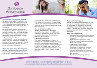 Promoting Employee Health
We understand today’s employers are
concerned about the consequences of
work-related stress and actively seek to
promote health and wellbeing in their
workforce.
For some, work-related stress is the
simple reality of their occupation, such
as jobs in health care or social services.
For others, work-related stress has an
identifiable underlying cause, such as
organisational change.
In addition, life events, such as divorce
or the loss of a loved one, can have an
adverse effect on an employee’s overall
wellbeing, causing a decline in work
performance and satisfaction.
How We Can Help Employees
Our EAP Counselling Programme offers
counselling and supervision services
that actively support employers’ efforts
to promote the health and wellbeing of
their workforce, providing the additional
support that employees sometimes need
to regain performance levels and achieve
their potential.
One-to-one counselling
Weekly sessions with a dedicated
counsellor over a short period (usually
6-8 weeks) addressing issues that may
be causing distress and consequently
affecting performance.
External supervision
This offers organisations a chance to
extend their support to staff by providing
recurrent meetings with an impartial
professional counsellor, offering employees
a chance to offload; space and time to
reflect: an opportunity to consider causes
of stress at work and a chance to look
forward.
Support for Employers
We can help employers introduce an EAP
service by carrying out presentations
to employees to familiarise them with
the EAP service and thereby encourage
uptake. We are able to create individual
packages suitable to the needs of the
employer.
Why use our services
99 Operated by CrossReach Counselling,
a local counselling provider based in
Scotland
99 Professional accreditation with
COSCA, the professional counselling
body in Scotland
99 Qualified and experienced
practitioners employed by
CrossReach Counselling ensuring
competency and quality of care
99 Socially responsible, contributing
back into the community from which
you employ
99 Flexible pay-as-you-go pricing
e:confidential.conversations@crossreach.org.uk
www.crossreach.org.uk/confidential-conversations
onﬁdential
onversations
 