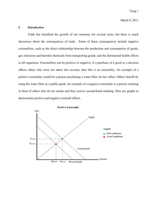 Yang 1
March 9, 2011
I. Introduction
Trade has benefited the growth of our economy for several years, but there is much
discussion about the consequences of trade. Some of these consequences include negative
externalities, such as the direct relationship between the production and consumption of goods,
gas emissions and harmful chemicals from transporting goods, and the detrimental health effects
to all organisms. Externalities can be positive or negative; if a purchase of a good or a decision
affects others who were not taken into account, then this is an externality. An example of a
positive externality would be a person purchasing a water filter for her office. Others benefit by
using the water filter as a public good. An example of a negative externality is a person smoking
in front of others who do not smoke and they receive second-hand smoking. Here are graphs to
demonstrate positive and negative external effects.
 
